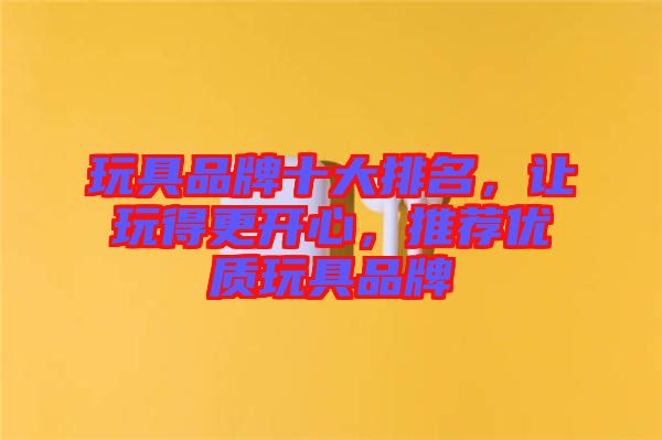 玩具品牌十大排名，讓玩得更開心，推薦優(yōu)質(zhì)玩具品牌