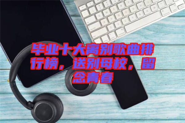 畢業(yè)十大離別歌曲排行榜，送別母校，留念青春