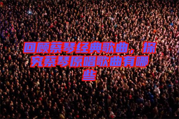 回顧蔡琴經(jīng)典歌曲，探究蔡琴原唱歌曲有哪些