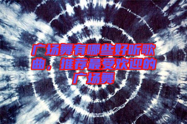 廣場舞有哪些好聽歌曲，推薦最受歡迎的廣場舞