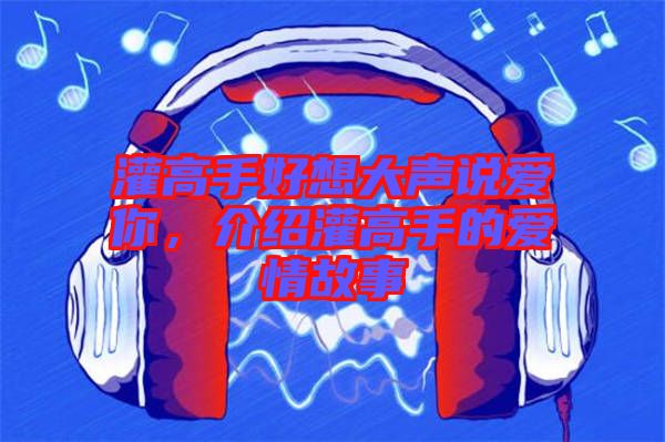 灌高手好想大聲說愛你，介紹灌高手的愛情故事