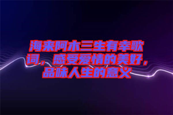 海來(lái)阿木三生有幸歌詞，感受愛情的美好，品味人生的意義