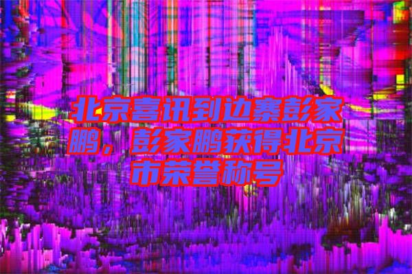 北京喜訊到邊寨彭家鵬，彭家鵬獲得北京市榮譽稱號