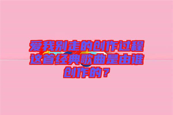 愛我別走的創(chuàng)作過程這首經典歌曲是由誰創(chuàng)作的？