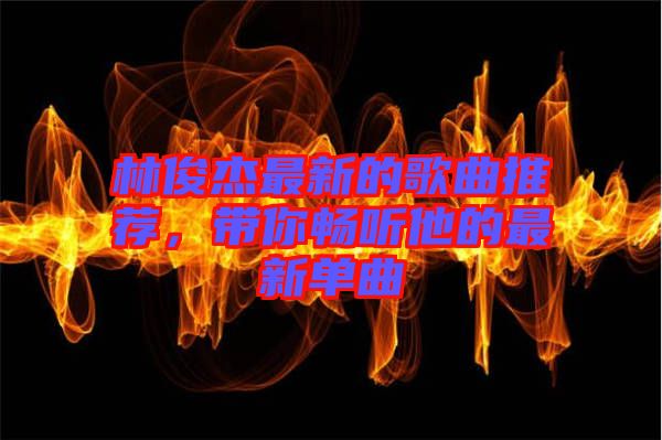 林俊杰最新的歌曲推薦，帶你暢聽他的最新單曲