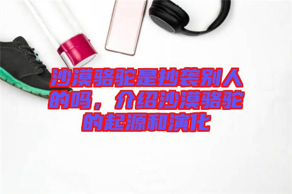 沙漠駱駝是抄襲別人的嗎，介紹沙漠駱駝的起源和演化