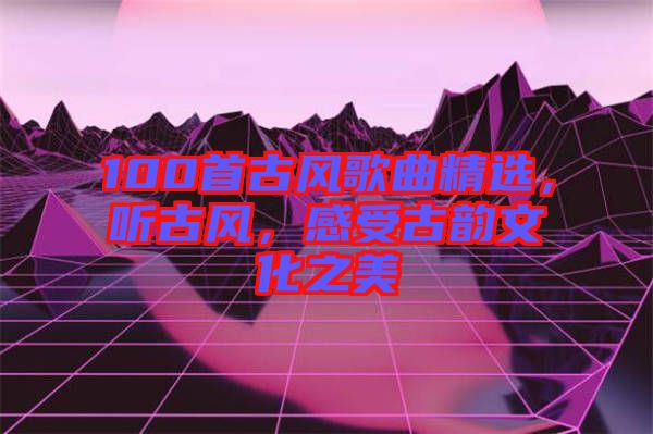 100首古風(fēng)歌曲精選，聽古風(fēng)，感受古韻文化之美
