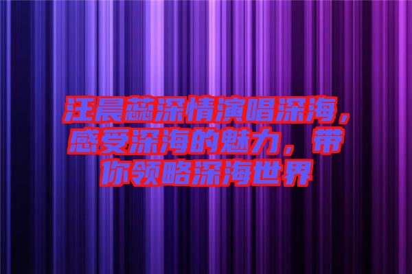 汪晨蕊深情演唱深海，感受深海的魅力，帶你領(lǐng)略深海世界