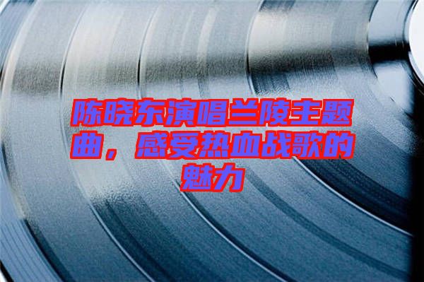 陳曉東演唱蘭陵主題曲，感受熱血戰(zhàn)歌的魅力