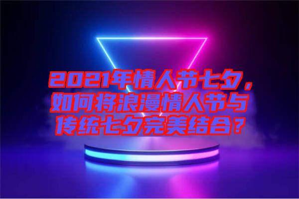 2021年情人節(jié)七夕，如何將浪漫情人節(jié)與傳統(tǒng)七夕完美結(jié)合？