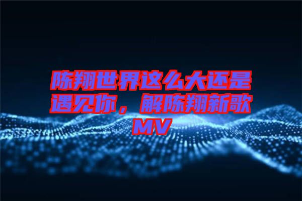 陳翔世界這么大還是遇見你，解陳翔新歌MV