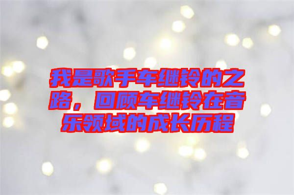 我是歌手車繼鈴的之路，回顧車繼鈴在音樂領(lǐng)域的成長歷程