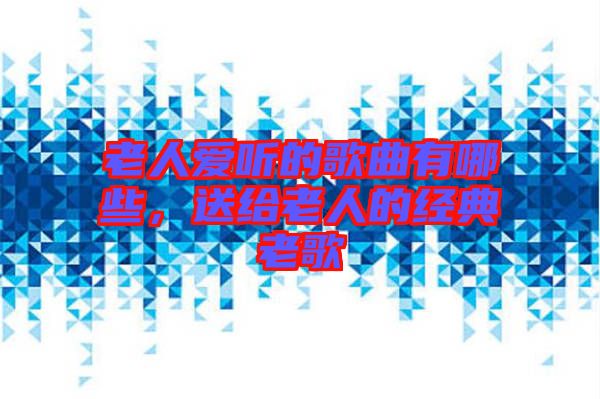 老人愛(ài)聽(tīng)的歌曲有哪些，送給老人的經(jīng)典老歌