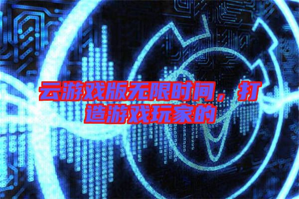 云游戲版無限時(shí)間，打造游戲玩家的