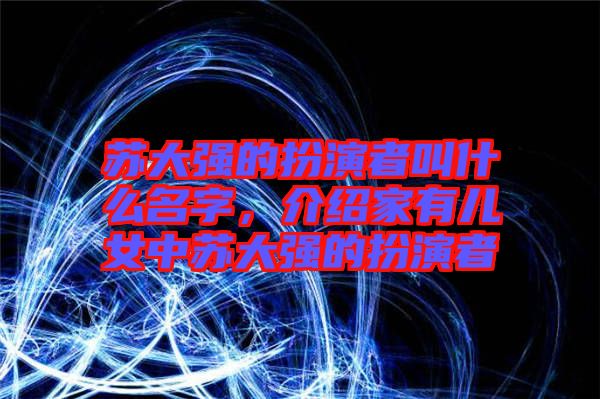 蘇大強(qiáng)的扮演者叫什么名字，介紹家有兒女中蘇大強(qiáng)的扮演者