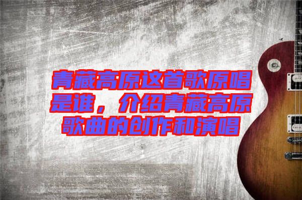 青藏高原這首歌原唱是誰，介紹青藏高原歌曲的創(chuàng)作和演唱