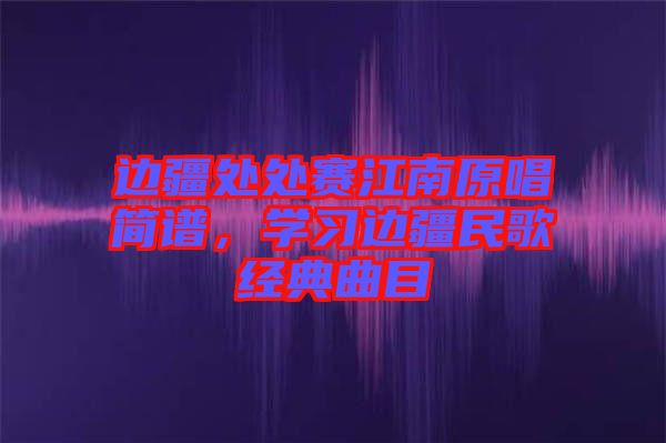 邊疆處處賽江南原唱簡(jiǎn)譜，學(xué)習(xí)邊疆民歌經(jīng)典曲目