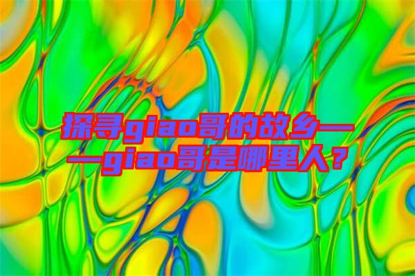 探尋giao哥的故鄉(xiāng)——giao哥是哪里人？