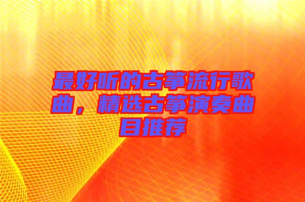 最好聽的古箏流行歌曲，精選古箏演奏曲目推薦