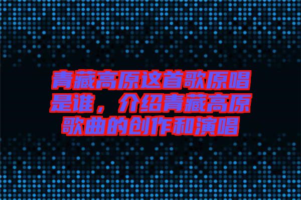 青藏高原這首歌原唱是誰，介紹青藏高原歌曲的創(chuàng)作和演唱