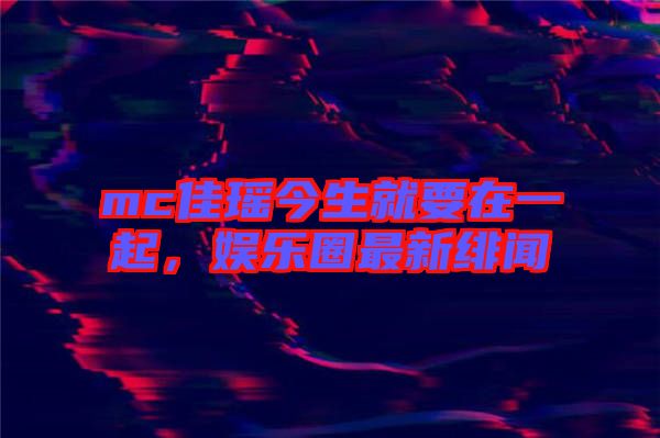 mc佳瑤今生就要在一起，娛樂(lè)圈最新緋聞