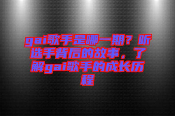 gai歌手是哪一期？聽選手背后的故事，了解gai歌手的成長歷程