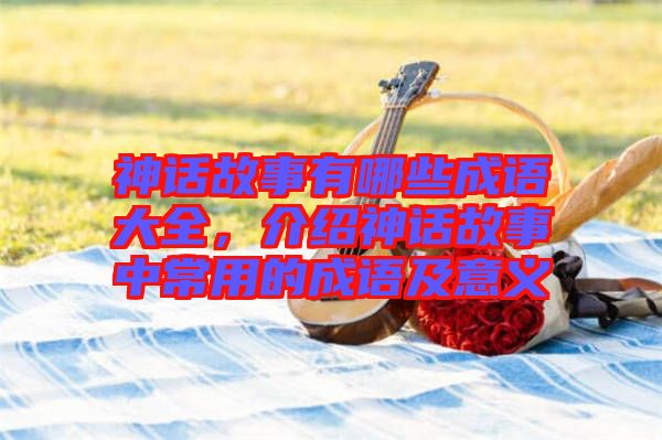 神話故事有哪些成語大全，介紹神話故事中常用的成語及意義