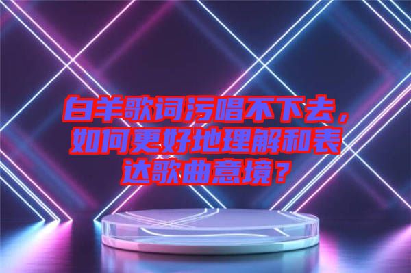 白羊歌詞污唱不下去，如何更好地理解和表達(dá)歌曲意境？