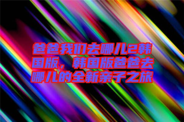 爸爸我們?nèi)ツ膬?韓國(guó)版，韓國(guó)版爸爸去哪兒的全新親子之旅