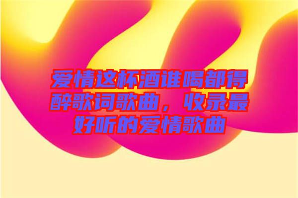 愛情這杯酒誰喝都得醉歌詞歌曲，收錄最好聽的愛情歌曲