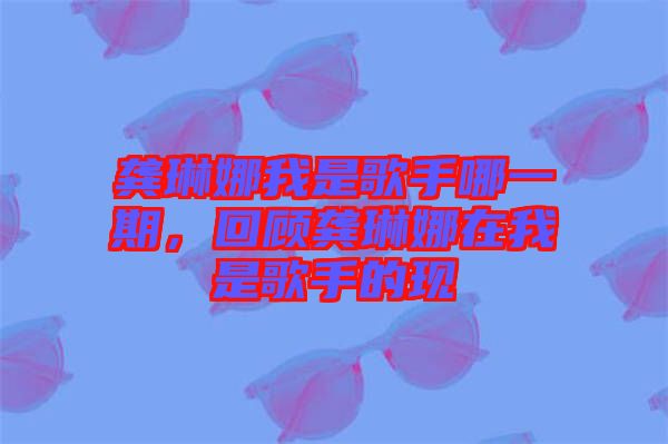 龔琳娜我是歌手哪一期，回顧龔琳娜在我是歌手的現(xiàn)