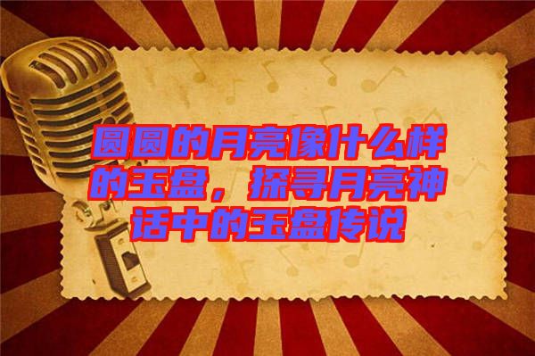 圓圓的月亮像什么樣的玉盤(pán)，探尋月亮神話中的玉盤(pán)傳說(shuō)