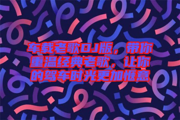 車載老歌DJ版，帶你重溫經(jīng)典老歌，讓你的駕車時光更加愜意