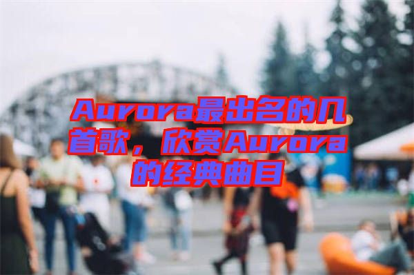 Aurora最出名的幾首歌，欣賞Aurora的經(jīng)典曲目