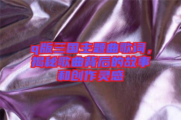 q版三國(guó)主題曲歌詞，揭秘歌曲背后的故事和創(chuàng)作靈感