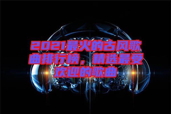 2021最火的古風(fēng)歌曲排行榜，精選最受歡迎的歌曲