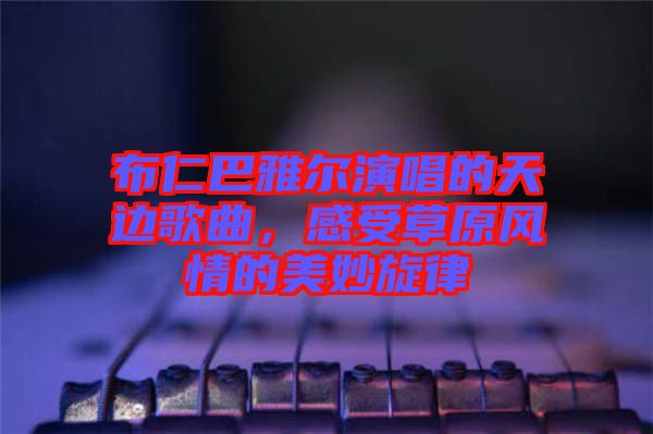 布仁巴雅爾演唱的天邊歌曲，感受草原風情的美妙旋律