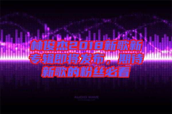 林俊杰2018新歌新專輯即將發(fā)布，期待新歌的粉絲必看