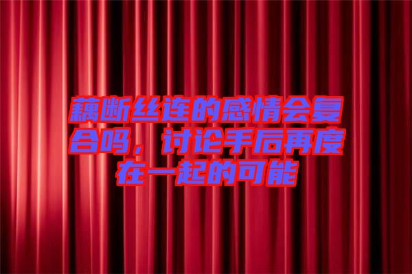 藕斷絲連的感情會(huì)復(fù)合嗎，討論手后再度在一起的可能