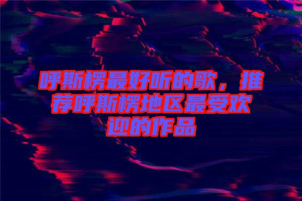 呼斯楞最好聽的歌，推薦呼斯楞地區(qū)最受歡迎的作品