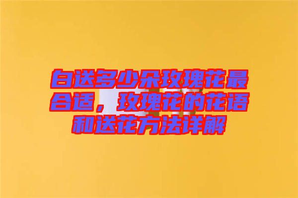 白送多少朵玫瑰花最合適，玫瑰花的花語和送花方法詳解
