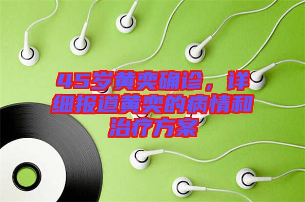 45歲黃奕確診，詳細報道黃奕的病情和治療方案
