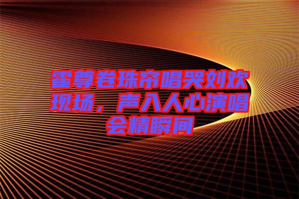 霍尊卷珠簾唱哭劉歡現(xiàn)場(chǎng)，聲入人心演唱會(huì)精瞬間