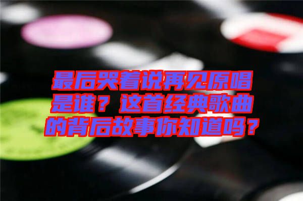 最后哭著說(shuō)再見(jiàn)原唱是誰(shuí)？這首經(jīng)典歌曲的背后故事你知道嗎？