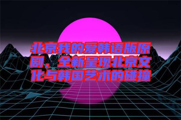 北京我的愛(ài)韓語(yǔ)版原劇，全新呈現(xiàn)北京文化與韓國(guó)藝術(shù)的碰撞