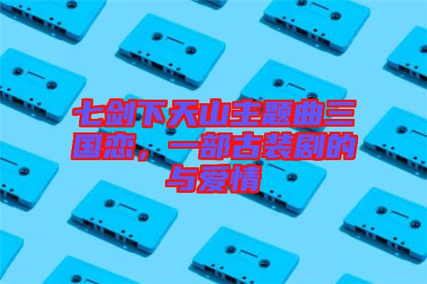 七劍下天山主題曲三國戀，一部古裝劇的與愛情