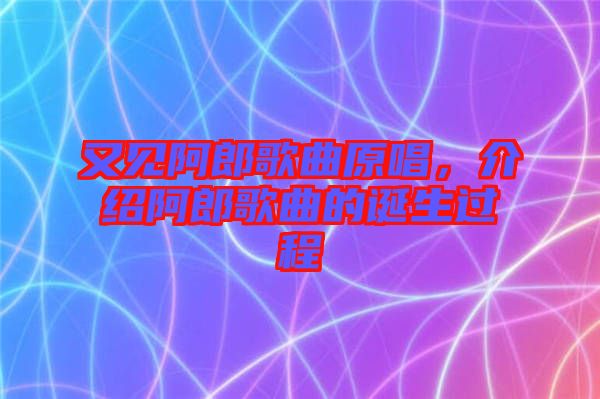 又見阿郎歌曲原唱，介紹阿郎歌曲的誕生過程