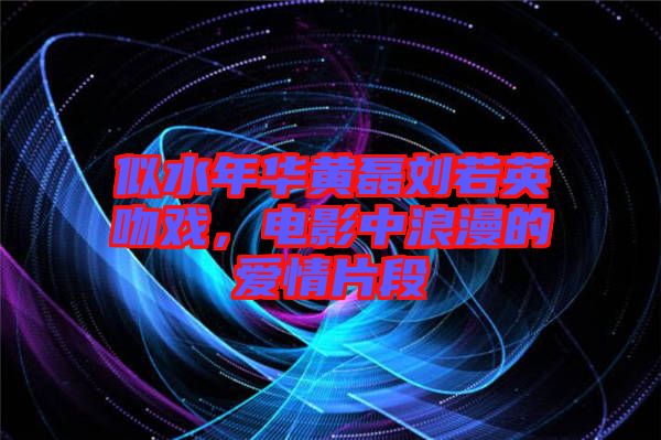 似水年華黃磊劉若英吻戲，電影中浪漫的愛情片段