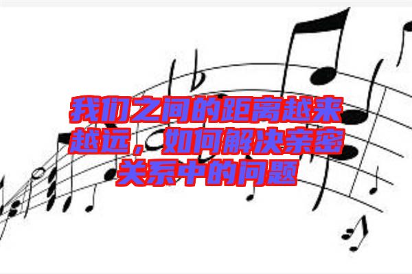 我們之間的距離越來(lái)越遠(yuǎn)，如何解決親密關(guān)系中的問(wèn)題
