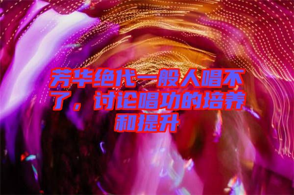 芳華絕代一般人唱不了，討論唱功的培養(yǎng)和提升